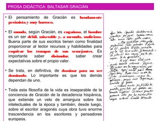 PROSA DIDÁCTICA: BALTASAR GRACIÁN
• El pensamiento de Gracián es hondamente
pesimista y muy barroco.
• El mundo, según Gracián, es engañoso, el hombre
es un ser débil, miserable y, a menudo, malicioso.
Buena parte de sus escritos tienen como finalidad
proporcionar al lector recursos y habilidades para
esquivar las trampas de sus semejantes. Es
importante saber disimular, saber crear
expectativas sobre el propio valer.
• Se trata, en definitiva, de dominar para no ser
dominado. Lo importante es que los demás
dependan de uno.
• Toda esta filosofía de la vida es inseparable de la
conciencia de Gracián de la decadencia hispánica,
que extiende un velo de amargura sobre los
intelectuales de la época y también, desde luego,
sobre el escritor aragonés cuya obra tuvo enorme
trascendencia en los escritores y pensadores
europeos.
 