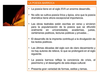 • La poesía tiene en el siglo XVII un enorme desarrollo.
• No sólo se cultiva poesía lírica y épica, sino que la poesía
dramática tiene ahora excepcional importancia.
• Las obras teatrales están escritas en verso y sirvieron
para la popularización de la poesía que se difundió
oralmente en universidades, academias, justas,
certámenes poéticos, lecturas públicas y privadas…
• El desarrollo de la imprenta contribuyó a la divulgación de
los textos poéticos.
• Las últimas décadas del siglo son de claro decaimiento y
no hay autores de relieve, lo que se prolongará en el siglo
siguiente.
• La poesía barroca refleja la conciencia de crisis, el
pesimismo y el desengaño de esta etapa cultural.
• Presenta gran variedad de formas, estilos y temas.
LA POESÍA BARROCA
 