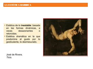 LA ESTÉTICA BARROCA
• Estética de lo inestable: basada
en las formas dinámicas, a
veces desazonantes o
retorcidas.
• Estética dramática en la que
predomina el gusto por lo
gesticulante, lo desmesurado.
José de Rivera.
Ticio.
 