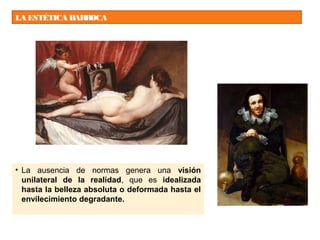 LA ESTÉTICA BARROCA
• La ausencia de normas genera una visión
unilateral de la realidad, que es idealizada
hasta la belleza absoluta o deformada hasta el
envilecimiento degradante.
 