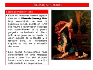 POESÍA DE ARTE MENOR
Fábula de Píramo y Tisbe
• Entre los romances merece especial
atención la Fábula de Píramo y Tisbe,
larga composición de más de
quinientos versos, escrita en 1618,
que resume a la perfección los rasgos
más sobresalientes de la poesía
gongorina: su tendencia al cultismo
junto a su gusto por lo popular, la
visión burlesca de la realidad y la
reflexión seria, el refinamiento
exquisito al lado de la expresión
chocarrera.
• Este poema heroico-cómico narra
grotescamente un tema mitológico
grave y serio. Con ello, el poeta
barroco está burlándose, con actitud
distanciada de sus propios mitos.
 