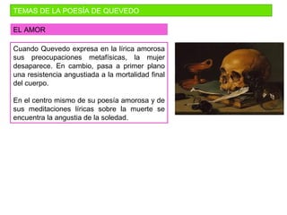 TEMAS DE LA POESÍA DE QUEVEDO
EL AMOR
Cuando Quevedo expresa en la lírica amorosa
sus preocupaciones metafísicas, la mujer
desaparece. En cambio, pasa a primer plano
una resistencia angustiada a la mortalidad final
del cuerpo.
En el centro mismo de su poesía amorosa y de
sus meditaciones líricas sobre la muerte se
encuentra la angustia de la soledad.
 