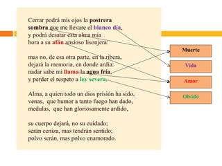 Cerrar podrá mis ojos la postrera
sombra que me llevare el blanco día,
y podrá desatar esta alma mía
hora a su afán ansioso lisonjera:
mas no, de esa otra parte, en la ribera,
dejará la memoria, en donde ardía:
nadar sabe mi llama la agua fría,
y perder el respeto a ley severa.
Alma, a quien todo un dios prisión ha sido,
venas, que humor a tanto fuego han dado,
medulas, que han gloriosamente ardido,
su cuerpo dejará, no su cuidado;
serán ceniza, mas tendrán sentido;
polvo serán, mas polvo enamorado.
Muerte
Vida
Amor
Olvido
 