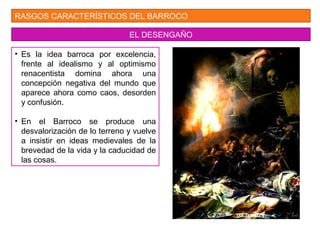 RASGOS CARACTERÍSTICOS DEL BARROCO
EL DESENGAÑO
• Es la idea barroca por excelencia,
frente al idealismo y al optimismo
renacentista domina ahora una
concepción negativa del mundo que
aparece ahora como caos, desorden
y confusión.
• En el Barroco se produce una
desvalorización de lo terreno y vuelve
a insistir en ideas medievales de la
brevedad de la vida y la caducidad de
las cosas.
 