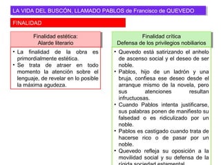 FINALIDAD
LA VIDA DEL BUSCÓN, LLAMADO PABLOS de Francisco de QUEVEDOLA VIDA DEL BUSCÓN, LLAMADO PABLOS de Francisco de QUEVEDO
Finalidad estética:
Alarde literario
Finalidad estética:
Alarde literario
• La finalidad de la obra es
primordialmente estética.
• Se trata de atraer en todo
momento la atención sobre el
lenguaje, de revelar en lo posible
la máxima agudeza.
Finalidad crítica
Defensa de los privilegios nobiliarios
Finalidad crítica
Defensa de los privilegios nobiliarios
• Quevedo está satirizando el anhelo
de ascenso social y el deseo de ser
noble.
• Pablos, hijo de un ladrón y una
bruja, confiesa ese deseo desde el
arranque mismo de la novela, pero
sus atenciones resultan
infructuosas.
• Cuando Pablos intenta justificarse,
sus palabras ponen de manifiesto su
falsedad o es ridiculizado por un
noble.
• Pablos es castigado cuando trata de
hacerse rico o de pasar por un
noble.
• Quevedo refleja su oposición a la
movilidad social y su defensa de la
 