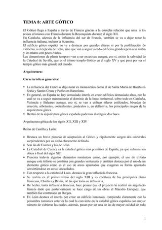 TEMA 8: ARTE GÓTICO 
El Gótico llega a España a través de Francia gracias a la estrecha relación que unía a los 
reinos cristianos con Francia durante la Reconquista durante el siglo XII. 
En Cataluña, además de la influencia del sur de Francia, también se va a dejar notar la 
influencia italiana, incluso la bizantina. 
El edificio gótico español no va a destacar por grandes alturas ni por la proliferación de 
vidrieras, a excepción de León, sino que van a seguir siendo edificios grandes pero a lo ancho 
y los muros con pocos vanos. 
Las dimensiones de planta tampoco van a ser excesivas aunque, eso sí, existe la salvedad de 
la Catedral de Sevilla, que es el último templo Gótico en el siglo XV y que pasa por ser el 
templo gótico más grande del mundo. 
Arquitectura: 
Características generales: 
 La influencia del Císter se deja notar en monasterios como el de Santa María de Huerta en 
Soria y Santes Creus y Poblet en Barcelona. 
 En general, en España no hay demasiado interés en crear edificios demasiado altos, con lo 
cual se va a seguir manteniendo el dominio de la línea horizontal, sobre todo en Cataluña, 
Valencia y Baleares aunque, eso sí, se van a utilizar pilares estilizados, bóvedas de 
crucería, arbotantes, contrafuertes, pináculos y, en definitiva, los principales rasgos de la 
arquitectura gótica. 
 Dentro de la arquitectura gótica española podemos distinguir dos fases. 
Arquitectura gótica de los siglos XII, XIII y XIV 
Reino de Castilla y León: 
· Destaca un breve proceso de adaptación al Gótico y rápidamente surgen dos catedrales 
sorprendentes por su estilo claramente definido. 
· Son las de Cuenca y las de León. 
· La Catedral de Cuenca es la catedral gótica más primitiva de España, ya que culmina sus 
obras a final del siglo XIII. 
· Presenta todavía algunos elementos románicos como, por ejemplo, el uso de triforio 
aunque este triforio se combina con grandes ventanales y también destaca por el uso de un 
elemento gótico como es el uso de arcos apuntados que exageran su forma apuntada 
convirtiéndose en arcos lanceolados. 
· Con respecto a la catedral d León, destaca la gran influencia francesa. 
· Se realiza en el primer tercio del siglo XIII y es coetánea de las principales obras 
francesas, Chartres y Reims, de las que toma su influencia. 
· De hecho, tanta influencia francesa, hace pensar que el proyecto lo realizó un arquitecto 
francés dado que posteriormente se hace cargo de las obras el Maestro Enríquez, que 
también fue contratado en Burgos. 
· En León destaca el interés por crear un edificio luminoso, rompiendo claramente con la 
penumbra románica anterior lo cual la convierte en la catedral gótica española con mayor 
número de vidrieras las cuales, además, pasan por ser una de las de mayor calidad de todo 
1 
 