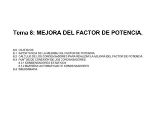Tema 8: MEJORA DEL FACTOR DE POTENCIA.
8.0 OBJETIVOS
8.1 IMPORTANCIA DE LA MEJORA DEL FACTOR DE POTENCIA.
8.2 CALCULO DE LOS CONDENSADORES PARA REALIZAR LA MEJORA DEL FACTOR DE POTENCIA.
8.3 PUNTOS DE CONEXIÓN DE LOS CONDENSADORES.
8.3.1 CONDENSADORES ESTÁTICOS
8.3.2 BATERÍAS AUTOMÁTICAS DE CONDENSADORES
8.4 BIBLIOGRAFIA
 