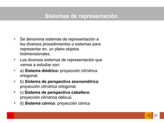 Sistemas de representación   Se denomina sistemas de representación a los diversos procedimientos o sistemas para representar en. un plano objetos tridimensionales. Los diversos sistemas de representación que vamos a estudiar son: a)  Sistema diédrico:  proyección cilíndrica ortogonal. b)  Sistema de perspectiva axonométrica : proyección cilíndrica ortogonal. c)  Sistema de perspectiva caballera : proyección cilíndrica oblicua. d)  Sistema cónico : proyección cónica   