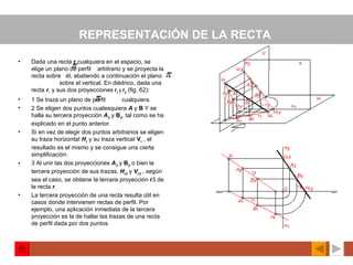REPRESENTACIÓN DE LA RECTA   Dada una recta  r  cualquiera en el espacio, se elige un plano de perfil  arbitrario y se proyecta la recta sobre  él, abatiendo a continuación el plano  sobre el vertical. En diédrico, dada una recta  r ,  y sus dos proyecciones  r 1  y  r 2  (fig. 62): 1 Se traza un plano de perfil  cualquiera. 2 Se eligen dos puntos cualesquiera  A   y  B  Y se halla su tercera proyección  A 3   y  B 3 , tal como se ha explicado en el punto anterior. Si en vez de elegir dos puntos arbitrarios se eligen su traza horizontaI  H r   y su traza verticaI  V r   , el resultado es el mismo y se consigue una cierta simplificación. 3 Al unir las dos proyecciones  A 3   y  B 3  o bien la tercera proyección de sus trazas,  H r3   y  V r3   ,  según sea el caso, se obtiene la tercera proyección  r 3 de la recta  r . La tercera proyección de una recta resulta útil en casos donde intervienen rectas de perfil. Por ejemplo, una aplicación inmediata de la tercera proyección es la de hallar las trazas de una recta de perfil dada por dos puntos.   