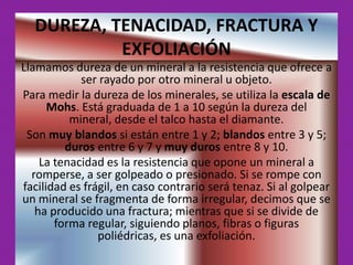 DUREZA, TENACIDAD, FRACTURA Y
           EXFOLIACIÓN
Llamamos dureza de un mineral a la resistencia que ofrece a
            ser rayado por otro mineral u objeto.
Para medir la dureza de los minerales, se utiliza la escala de
      Mohs. Está graduada de 1 a 10 según la dureza del
          mineral, desde el talco hasta el diamante.
 Son muy blandos si están entre 1 y 2; blandos entre 3 y 5;
         duros entre 6 y 7 y muy duros entre 8 y 10.
    La tenacidad es la resistencia que opone un mineral a
  romperse, a ser golpeado o presionado. Si se rompe con
facilidad es frágil, en caso contrario será tenaz. Si al golpear
un mineral se fragmenta de forma irregular, decimos que se
   ha producido una fractura; mientras que si se divide de
       forma regular, siguiendo planos, fibras o figuras
                poliédricas, es una exfoliación.
 