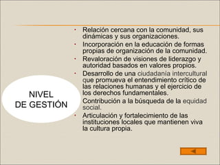• Relación cercana con la comunidad, sus
dinámicas y sus organizaciones.
• Incorporación en la educación de formas
propias de organización de la comunidad.
• Revaloración de visiones de liderazgo y
autoridad basados en valores propios.
• Desarrollo de una ciudadanía intercultural
que promueva el entendimiento crítico de
las relaciones humanas y el ejercicio de
los derechos fundamentales.
• Contribución a la búsqueda de la equidad
social.
• Articulación y fortalecimiento de las
instituciones locales que mantienen viva
la cultura propia.
NIVEL
DE GESTIÓN
 