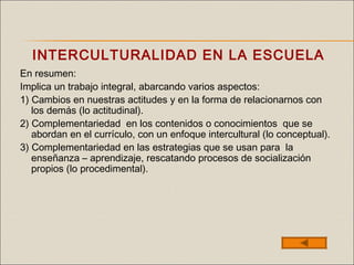 INTERCULTURALIDAD EN LA ESCUELA
En resumen:
Implica un trabajo integral, abarcando varios aspectos:
1) Cambios en nuestras actitudes y en la forma de relacionarnos con
los demás (lo actitudinal).
2) Complementariedad en los contenidos o conocimientos que se
abordan en el currículo, con un enfoque intercultural (lo conceptual).
3) Complementariedad en las estrategias que se usan para la
enseñanza – aprendizaje, rescatando procesos de socialización
propios (lo procedimental).
 