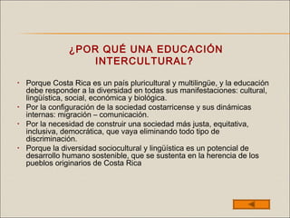 ¿POR QUÉ UNA EDUCACIÓN
INTERCULTURAL?
• Porque Costa Rica es un país pluricultural y multilingüe, y la educación
debe responder a la diversidad en todas sus manifestaciones: cultural,
lingüística, social, económica y biológica.
• Por la configuración de la sociedad costarricense y sus dinámicas
internas: migración – comunicación.
• Por la necesidad de construir una sociedad más justa, equitativa,
inclusiva, democrática, que vaya eliminando todo tipo de
discriminación.
• Porque la diversidad sociocultural y lingüística es un potencial de
desarrollo humano sostenible, que se sustenta en la herencia de los
pueblos originarios de Costa Rica
 