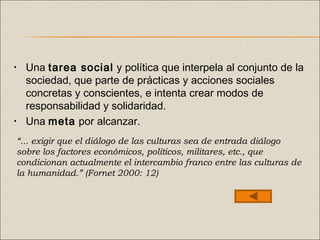 • Una tarea social y política que interpela al conjunto de la
sociedad, que parte de prácticas y acciones sociales
concretas y conscientes, e intenta crear modos de
responsabilidad y solidaridad.
• Una meta por alcanzar.
“... exigir que el diálogo de las culturas sea de entrada diálogo
sobre los factores económicos, políticos, militares, etc., que
condicionan actualmente el intercambio franco entre las culturas de
la humanidad.” (Fornet 2000: 12)
 