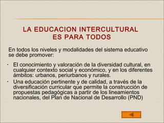 LA EDUCACION INTERCULTURAL
ES PARA TODOS
• El conocimiento y valoración de la diversidad cultural, en
cualquier contexto social y económico, y en los diferentes
ámbitos: urbanos, periurbanos y rurales.
• Una educación pertinente y de calidad, a través de la
diversificación curricular que permite la construcción de
propuestas pedagógicas a partir de los lineamientos
nacionales, del Plan de Nacional de Desarrollo (PND)
En todos los niveles y modalidades del sistema educativo
se debe promover:
 