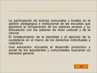 • La participación de actores comunales y locales en la
gestión pedagógica e institucional de las escuelas que
garantice la recuperación de los saberes propios y su
articulación con los saberes de otras culturas y de la
ciencia.
• El fortalecimiento de la identidad y el ejercicio de la
ciudadanía en el marco de los derechos individuales y
colectivos.
• Una educación vinculada al desarrollo productivo y
social de los estudiantes y comunidades buscando su
bienestar general.
 