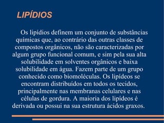 LIPÍDIOS  Os lipídios definem um conjunto de substâncias químicas que, ao contrário das outras classes de compostos orgânicos, não são caracterizadas por algum grupo funcional comum, e sim pela sua alta solubilidade em solventes orgânicos e baixa solubilidade em água. Fazem parte de um grupo conhecido como biomoléculas. Os lipídeos se encontram distribuídos em todos os tecidos, principalmente nas membranas celulares e nas células de gordura. A maioria dos lipídeos é derivada ou possui na sua estrutura ácidos graxos.  