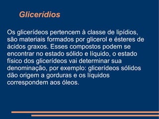 Glicerídios  Os glicerídeos pertencem à classe de lipídios, são materiais formados por glicerol e ésteres de ácidos graxos. Esses compostos podem se encontrar no estado sólido e líquido, o estado físico dos glicerídeos vai determinar sua denominação, por exemplo: glicerídeos sólidos dão origem a gorduras e os líquidos correspondem aos óleos. 