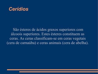 Cerídios  São ésteres de ácidos graxos superiores com álcoois superiores. Estes ésteres constituem as ceras. As ceras classificam-se em ceras vegetais (cera de carnaúba) e ceras animais (cera de abelha). 