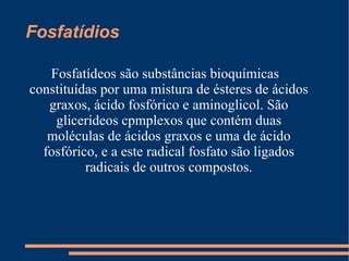 Fosfatídios  Fosfatídeos são substâncias bioquímicas constituídas por uma mistura de ésteres de ácidos graxos, ácido fosfórico e aminoglicol. São glicerídeos cpmplexos que contém duas moléculas de ácidos graxos e uma de ácido fosfórico, e a este radical fosfato são ligados radicais de outros compostos. 