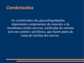 Cerebrósidos  Os cerebrósidos são glucosfingolípidos,  importantes componentes do músculo e da membrana celular nervosa, moléculas do sistema nervoso central e periférico, que fazem parte da vaina de mielina dos nervos.  