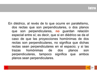 intro En diédrico, al revés de lo que ocurre en paralelismo, dos rectas que son perpendiculares, o dos planos que son perpendiculares,  no  guardan relación especial entre sí; es decir, que si en diédrico se da el caso de que las proyecciones homónimas de dos rectas son perpendiculares, no significa que dichas rectas sean perpendiculares en el espacio; y si las trazas homónimas de dos planos son perpendiculares, tampoco significa que ambos planos sean perpendiculares.   