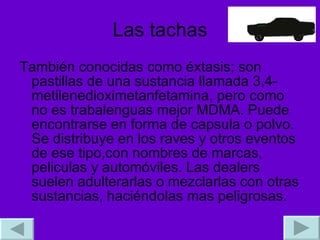 Las tachas También conocidas como éxtasis; son pastillas de una sustancia llamada 3,4-metilenedioximetanfetamina, pero como no es trabalenguas mejor MDMA. Puede encontrarse en forma de capsula o polvo. Se distribuye en los raves y otros eventos de ese tipo,con nombres de marcas, peliculas y automóviles. Las dealers suelen adulterarlas o mezclarlas con otras sustancias, haciéndolas mas peligrosas. 