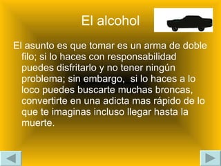El alcohol El asunto es que tomar es un arma de doble filo; si lo haces con responsabilidad  puedes disfritarlo y no tener ningún problema; sin embargo,  si lo haces a lo loco puedes buscarte muchas broncas, convertirte en una adicta mas rápido de lo que te imaginas incluso llegar hasta la muerte. 