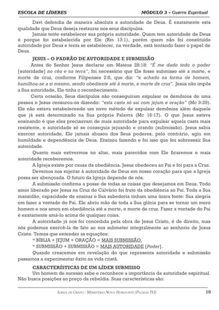 ESCOLA DE LÍDERES MÓDULO 3 –
ESCOLA DE LÍDERES MÓDULO 3 – Guerra Espiritual
Guerra Espiritual
=================================================================================================================================
Davi defendia de maneira absoluta a autoridade de Deus. É exatamente esta
qualidade que Deus deseja restaurar nos seus discípulos.
Jamais tente estabelecer sua própria autoridade. Quem tem autoridade de Deus
é porque foi estabelecida por Ele (Rm 13:1), porém quem não foi constituído
autoridade por Deus e tenta se estabelecer, na verdade, está tentando fazer o papel de
Deus.
JESUS – O PADRÃO DE AUTORIDADE E SUBMISSÃO
Antes do Senhor Jesus declarar em Mateus 28:18: “É me dado todo o poder
[autoridade] no céu e na terra”, foi necessário que Ele fosse submisso até a morte, e
morte de cruz, conforme Filipenses 2:8, que diz: “e achado na forma de homem,
humilhou-se a si mesmo, sendo obediente até à morte, e morte de cruz”. Jesus não impôs
a Sua autoridade, Ele tinha o reconhecimento.
Certa ocasião, Seus discípulos não conseguiram expulsar os demônios de uma
pessoa e Jesus censurou-os dizendo: “esta casta só sai com jejum e oração” (Mc 9:29).
Ele não estava estabelecendo um novo método de expulsar demônios além daquele
que já está determinado na Sua própria Palavra (Mc 16:17). O que Jesus estava
ensinando é que eles precisavam de mais autoridade para expulsar aquela casta mais
resistente, e autoridade só se conseguia jejuando e orando (submissão). Jesus sabia
exercer autoridade, Ele jamais abusou dos Seus poderes, pelo contrário, agiu em
humildade e dependência de Deus. Ensinou fazendo e foi isso que fez sobressair Sua
autoridade.
Quanto mais estivermos no altar, mais parecidos com Ele ficaremos e mais
autoridade receberemos.
A Igreja existe por causa da obediência. Jesus obedeceu ao Pai e foi para a Cruz.
Devemos nos sujeitar à autoridade de Deus em nosso coração para que a Igreja
possa ser abençoada. O futuro da Igreja depende de nós.
A submissão confirma a posse de todas as coisas que desejamos em Deus. Todo
amor liberado por Jesus na Cruz do Calvário foi fruto da obediência ao Pai. Toda a Sua
mansidão, capacidade de ensinar e Sua sabedoria tinham uma única fonte: Sua alegria
em fazer a vontade do Pai. Ele abriu mão de toda a Sua glória para se tornar um mero
homem e nos amou em obediência até a morte, e morte de cruz. Fazer a vontade do Pai
é exatamente amá-lo acima de qualquer coisa.
A autoridade já nos foi concedida pela obra de Jesus Cristo, é de direito, mas
nós podemos exercê-la de fato ao nos submeter integralmente ao senhorio de Jesus
Cristo. Temos que entender as equações:
* BÍBLIA + JEJUM + ORAÇÃO = MAIS SUBMISSÃO.
* SUBMISSÃO + SUBMISSÃO = MAIS AUTORIDADE [Poder].
Quando crescemos em revelação do que representa autoridade e submissão
passamos a experimentar êxito na vida cristã.
CARACTERÍSTICAS DE UM LÍDER SUBMISSO
Um homem de sucesso sabe e reconhece a importância da autoridade espiritual.
Não busca posições ao preço da rebeldia. Suas características são:
===================================================================================================================================================
IGREJA DE CRISTO – MINISTÉRIO NOVO HORIZONTE (PALMAS-TO) 10
 