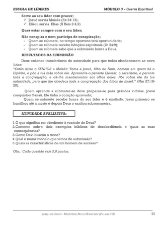 ESCOLA DE LÍDERES MÓDULO 3 –
ESCOLA DE LÍDERES MÓDULO 3 – Guerra Espiritual
Guerra Espiritual
=================================================================================================================================
Serve ao seu líder com prazer;
ü Josué servia Moisés (Ex 24:13);
ü Eliseu servia Elias (II Reis 2:4,9)
Quer estar sempre com o seu líder;
Não conspira e nem participa de conspiração;
ü Quem se submete, no tempo oportuno terá oportunidade;
ü Quem se submete recebe bênçãos espirituais (Dt 34:9);
ü Quem se submete sabe que a submissão honra a Deus.
RESULTADOS DA SUBMISSÃO
Deus ordenou transferência de autoridade para que todos obedecessem ao novo
líder:
“Então disse o SENHOR a Moisés: Toma a Josué, filho de Num, homem em quem há o
Espírito, e põe a tua mão sobre ele. Apresenta-o perante Eleazar, o sacerdote, e perante
toda a congregação, e dá-lhe mandamentos aos olhos deles. Põe sobre ele da tua
autoridade, para que lhe obedeça toda a congregação dos filhos de Israel.” (Nm 27:18-
20).
Quem aprende a submeter-se deve preparar-se para grandes vitórias. Josué
conquistou Canaã. Ele tinha o coração aprovado;
Quem se submete recebe honra do seu líder e é exaltado. Jesus primeiro se
humilhou até a morte e depois Deus o exaltou sobremaneira.
ATIVIDADE AVALIATIVA:
1.O que significa ser obediente à vontade de Deus?
2.Comente sobre dois exemplos bíblicos de desobediência e quais as suas
consequências?
3.Como Davi buscou o trono?
4.Qual o maior modelo que temos de submissão?
5.Quais as características de um homem de sucesso?
Obs.: Cada questão vale 2,0 pontos.
===================================================================================================================================================
IGREJA DE CRISTO – MINISTÉRIO NOVO HORIZONTE (PALMAS-TO) 11
 