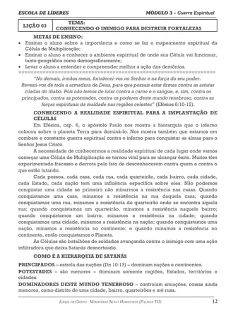 ESCOLA DE LÍDERES MÓDULO 3 –
ESCOLA DE LÍDERES MÓDULO 3 – Guerra Espiritual
Guerra Espiritual
=================================================================================================================================
LIÇÃO 03
TEMA:
CONHECENDO O INIMIGO PARA DESTRUIR FORTALEZAS
METAS DE ENSINO:
• Ensinar o aluno sobre a importância e como se faz o mapeamento espiritual da
Célula de Multiplicação;
• Ensinar o aluno a conhecer o ambiente espiritual de onde sua Célula vai funcionar,
tanto geográfica como demograficamente;
• Levar o aluno a entender e compreender melhor a ação dos demônios.
=================================================================
“No demais, irmãos meus, fortalecei-vos no Senhor e na força do seu poder.
Revesti-vos de toda a armadura de Deus, para que possais estar firmes contra as astutas
ciladas do diabo. Pois não temos de lutar contra a carne e o sangue, e, sim, contra os
principados, contra as potestades, contra os poderes deste mundo tenebroso, contra as
forças espirituais da maldade nas regiões celestes” (Efésios 6:10-12).
CONHECENDO A REALIDADE ESPIRITUAL PARA A IMPLANTAÇÃO DE
CÉLULAS
Em Efésios, cap. 6, o apóstolo Paulo nos mostra a hierarquia que o inferno
colocou sobre o planeta Terra para dominá-lo. Nos mostra também que estamos em
combate e constante guerra espiritual contra o inferno para conquistar as almas para o
Senhor Jesus Cristo.
A necessidade de conhecermos a realidade espiritual de cada lugar onde vamos
começar uma Célula de Multiplicação se tornou vital para se alcançar êxito. Muitos têm
experimentado fracasso e derrota pelo fato de desconhecerem contra quem e contra o
que estão lutando.
Cada pessoa, cada casa, cada rua, cada quarteirão, cada bairro, cada cidade,
cada Estado, cada nação tem uma influência específica sobre eles. Não podemos
conquistar uma cidade se primeiro não minarmos a resistência nas casas. Quando
conquistamos uma casa, minamos a resistência na rua daquela casa; quando
conquistamos uma rua, minamos a resistência do quarteirão onde se encontra aquela
rua; quando conquistamos um quarteirão, minamos a resistência naquele bairro;
quando conquistamos um bairro, minamos a resistência na cidade; quando
conquistamos uma cidade, minamos a resistência na nação; quando conquistamos uma
nação, minamos a resistência no continente; e quando minamos a resistência no
continente, então conquistamos o Planeta.
As Células são batalhões de soldados avançando contra o inimigo com uma ação
infiltradora que deixa Satanás desnorteado.
COMO É A HIERARQUIA DE SATANÁS
PRINCIPADOS – estrela das nações (Dn 10:13) – dominam nações e continentes.
POTESTADES – são menores – dominam somente regiões, Estados, territórios e
cidades.
DOMINADORES DESTE MUNDO TENEBROSO – controlam situações, coisas ainda
menores, como distrito de uma cidade, bairro, quarteirões e até ruas.
===================================================================================================================================================
IGREJA DE CRISTO – MINISTÉRIO NOVO HORIZONTE (PALMAS-TO) 12
 