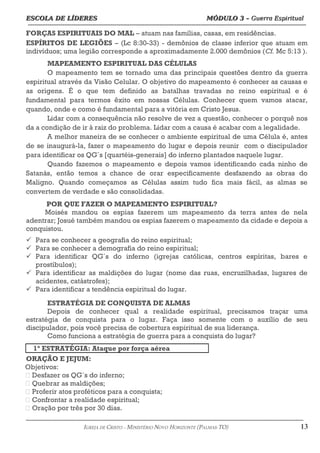 ESCOLA DE LÍDERES MÓDULO 3 –
ESCOLA DE LÍDERES MÓDULO 3 – Guerra Espiritual
Guerra Espiritual
=================================================================================================================================
FORÇAS ESPIRITUAIS DO MAL – atuam nas famílias, casas, em residências.
ESPÍRITOS DE LEGIÕES – (Lc 8:30-33) - demônios de classe inferior que atuam em
indivíduos; uma legião corresponde a aproximadamente 2.000 demônios (Cf. Mc 5:13 ).
MAPEAMENTO ESPIRITUAL DAS CÉLULAS
O mapeamento tem se tornado uma das principais questões dentro da guerra
espiritual através da Visão Celular. O objetivo do mapeamento é conhecer as causas e
as origens. É o que tem definido as batalhas travadas no reino espiritual e é
fundamental para termos êxito em nossas Células. Conhecer quem vamos atacar,
quando, onde e como é fundamental para a vitória em Cristo Jesus.
Lidar com a consequência não resolve de vez a questão, conhecer o porquê nos
da a condição de ir à raiz do problema. Lidar com a causa é acabar com a legalidade.
A melhor maneira de se conhecer o ambiente espiritual de uma Célula é, antes
de se inaugurá-la, fazer o mapeamento do lugar e depois reunir com o discipulador
para identificar os QG´s [quartéis-generais] do inferno plantados naquele lugar.
Quando fazemos o mapeamento e depois vamos identificando cada ninho de
Satanás, então temos a chance de orar especificamente desfazendo as obras do
Maligno. Quando começamos as Células assim tudo fica mais fácil, as almas se
convertem de verdade e são consolidadas.
POR QUE FAZER O MAPEAMENTO ESPIRITUAL?
Moisés mandou os espias fazerem um mapeamento da terra antes de nela
adentrar; Josué também mandou os espias fazerem o mapeamento da cidade e depois a
conquistou.
ü Para se conhecer a geografia do reino espiritual;
ü Para se conhecer a demografia do reino espiritual;
ü Para identificar QG´s do inferno (igrejas católicas, centros espíritas, bares e
prostíbulos);
ü Para identificar as maldições do lugar (nome das ruas, encruzilhadas, lugares de
acidentes, catástrofes);
ü Para identificar a tendência espiritual do lugar.
ESTRATÉGIA DE CONQUISTA DE ALMAS
Depois de conhecer qual a realidade espiritual, precisamos traçar uma
estratégia de conquista para o lugar. Faça isso somente com o auxílio de seu
discipulador, pois você precisa de cobertura espiritual de sua liderança.
Como funciona a estratégia de guerra para a conquista do lugar?
1ª ESTRATÉGIA: Ataque por força aérea
ORAÇÃO E JEJUM:
Objetivos:
 Desfazer os QG´s do inferno;
 Quebrar as maldições;
 Proferir atos proféticos para a conquista;
 Confrontar a realidade espiritual;
 Oração por três por 30 dias.
===================================================================================================================================================
IGREJA DE CRISTO – MINISTÉRIO NOVO HORIZONTE (PALMAS-TO) 13
 
