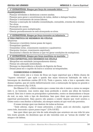 ESCOLA DE LÍDERES MÓDULO 3 –
ESCOLA DE LÍDERES MÓDULO 3 – Guerra Espiritual
Guerra Espiritual
=================================================================================================================================
2ª ESTRATÉGIA: Ataque por força do comando tático
PLANEJAMENTO:
 Planejar atividades e dinâmicas a serem usadas;
 Planejar para gerar o envolvimento de todos, definir e delegar funções;
 Planejar o treinamento de novos líderes;
 Planejar a execução do trabalho (consolidação, comunhão, eventos de colheita);
 Ter alvos;
 Prestação de contas;
 Planejamento para multiplicação;
 Checar periodicamente se está alcançando os alvos.
3ª ESTRATÉGIA: Ataque po força terrestre ou infantaria
A VIDA PRÁTICA DE MEMBROS NA CÉLULA
Objetivos:
 Demarcar o território (tomar posse do lugar);
 Evangelizar (ganhar);
 Consolidar (reter, crescimento numérico e qualitativo);
 Discipular (treinar, crescimento espiritual);
 Encaminhar à Escola de líderes (o que vai gerar condições de multiplicar).
4ª ESTRATÉGIA: Ataque por força marítima ou marinha
A VIDA ESPIRITUAL DOS MEMBROS DA CÉLULA
 Mergulhar em santidade (arrependimento diário);
 Flutuar em adoração (intimidade);
 Navegar na dependência e direção do Espírito de Deus;
 Deixar Jesus ser o capitão do barco e acalmar as tempestades.
CONHECENDO O INIMIGO
Existe entre nós e o trono de Deus um lugar espiritual que a Bíblia chama de
“lugares celestiais”, que após a queda dos anjos tornou-se habitação de toda a
hierarquia de demônios caídos (Ef 6:12). Toda a guerra, toda a luta e opressão vêm
dessas regiões, que só cairão definitivamente com a restauração da Igreja no grande e
último avivamento (Ap 12:8,9).
Em Efésios 6:12, a Bíblia mostra que a nossa luta não é contra a carne ou sangue
(isto é, os homens), mas contra algo mais profundo e oculto aos olhos do homem
natural. Esta luta é contra os principados e potestades, contra os dominadores e forças
do mal, ou seja, todo o tipo de demônios. Isso quer dizer que estamos em guerra
espiritual permanente. Essa guerra não passou a existir depois que você aceitou a
Cristo como o seu Senhor e Salvador, ela sempre existiu só que você não percebia.
O nosso inimigo quer nos destruir de todas as formas.
“Sede sóbrios, vigiai. O vosso adversário, o diabo, anda em derredor, rugindo
como leão, buscando a quem possa tragar” (I Pe 5:8 EC)
Isso quer dizer que por trás de cada situação que acontece em sua vida há uma
luta muito grande, há demônios que só são vencidos com as “armas do cristão” de
ataque e de defesa.
===================================================================================================================================================
IGREJA DE CRISTO – MINISTÉRIO NOVO HORIZONTE (PALMAS-TO) 14
 