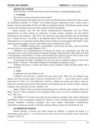 ESCOLA DE LÍDERES MÓDULO 3 –
ESCOLA DE LÍDERES MÓDULO 3 – Guerra Espiritual
Guerra Espiritual
=================================================================================================================================
ARMAS DE ATAQUE
Nesta batalha o crente tem duas armas de ataque: o nome de Jesus e a fé.
1 - O NOME
Que nome é esse que possui tanto poder?
Muitos cristãos não sabem que no nome do Senhor Jesus Cristo está todo o nome
da Trindade revelada. O “Nome” tem poder porque representa toda a obra, todo o
poder e toda a autoridade do Pai, do Filho e do Espírito Santo. Este Nome produz temor
e tremor nos demônios porque eles conhecem Sua autoridade.
Jesus ensinou que em Seu Nome expulsaríamos demônios; em Seu Nome
imporíamos as mãos sobre os enfermos e esses seriam curados; em Seu Nome
falaríamos novas línguas... (Mc 16:17,18). Sabemos que Jesus mandou que se batizasse
em “o Nome do Pai, e do Filho, e do Espírito Santo” (Mt 28:19). Disse ainda que onde
estivessem 2 ou 3 reunidos em Seu Nome, Ele lá estaria no meio deles (Mt 18:20); e que
tudo que fosse pedido ao Pai em Seu Nome seria atendido (Jo 16:23).
Ora, o “NOME” possui toda a autoridade e está acima de tudo o que se nomeia
no céu, na terra e no tempo (Efésios 1:21).
Podemos orar confiadamente no Nome de Jesus, na autoridade que Ele nos
outorgou como arma contra todos os nossos inimigos, sabendo que é Ele quem nos deu
e nos garante a sua eficácia “E tudo o que fizerdes por palavras ou por obras, fazei-o em
nome do Senhor Jesus, dando por ele graças a Deus Pai” (Cl 3:17 EC).
O princípio de ligar e desligar no céu e na terra, conforme Mateus 18:19, tem
como chave “O Nome”. Pelo Nome ligamos e desligamos qualquer coisa.
O Nome de Jesus é a chave que abre o céu e ordena a ação de Deus sobre nós e
toda a criação.
2 - A FÉ
A segunda arma de defesa é a fé.
A Palavra nos diz que o cristão vive por meio da fé. Não vive do dinheiro que
ganha, não vive do que sente, mas seu combustível é a fé “... como está escrito, o justo
viverá por fé” (Rm 1:17). Em Hebreus 11:33,34, a Bíblia nos relata que toda a ação de
Deus só é conquistada por fé; todo praticar é alcançado por fé: vencer, fechar, apagar,
escapar, tirar, pôr para correr, receber, etc.
Após o Nome abrir as portas apresentamo-nos cobertos pelo sangue diante de
Deus “em fé”. Esta fé agrada e nos aproxima dEle, pois “sem fé é impossível agradar
-lhe” (Hb 11:6).
Em Efésios 6:16 vemos que pela fé nós podemos apagar todo dardo inflamado
do Maligno. Pela autoridade e poder do “Nome” e com o coração cheio de fé podemos
arrasar, desfazer, inutilizar qualquer das suas ações. Destruímos resistências,
opressões, ataques na mente, invertida contra pessoas, obras de macumbaria, etc.
AS ARMAS DE DEFESA
Nesta batalha o crente tem duas armas de defesa: o sangue de Jesus e a
submissão, pelas quais “... mil cairão ao teu lado e dez mil à tua direita, mas tu não serás
atingido” (Sl 91:7).
===================================================================================================================================================
IGREJA DE CRISTO – MINISTÉRIO NOVO HORIZONTE (PALMAS-TO) 15
 