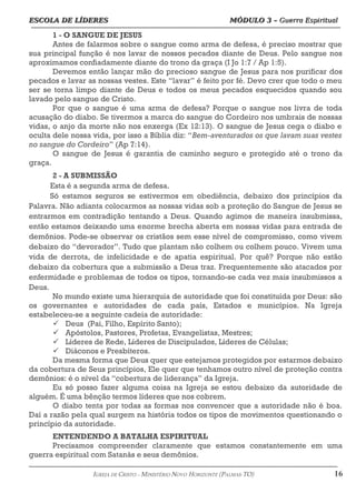 ESCOLA DE LÍDERES MÓDULO 3 –
ESCOLA DE LÍDERES MÓDULO 3 – Guerra Espiritual
Guerra Espiritual
=================================================================================================================================
1 - O SANGUE DE JESUS
Antes de falarmos sobre o sangue como arma de defesa, é preciso mostrar que
sua principal função é nos lavar de nossos pecados diante de Deus. Pelo sangue nos
aproximamos confiadamente diante do trono da graça (I Jo 1:7 / Ap 1:5).
Devemos então lançar mão do precioso sangue de Jesus para nos purificar dos
pecados e lavar as nossas vestes. Este “lavar” é feito por fé. Devo crer que todo o meu
ser se torna limpo diante de Deus e todos os meus pecados esquecidos quando sou
lavado pelo sangue de Cristo.
Por que o sangue é uma arma de defesa? Porque o sangue nos livra de toda
acusação do diabo. Se tivermos a marca do sangue do Cordeiro nos umbrais de nossas
vidas, o anjo da morte não nos enxerga (Ex 12:13). O sangue de Jesus cega o diabo e
oculta dele nossa vida, por isso a Bíblia diz: “Bem-aventurados os que lavam suas vestes
no sangue do Cordeiro” (Ap 7:14).
O sangue de Jesus é garantia de caminho seguro e protegido até o trono da
graça.
2 - A SUBMISSÃO
Esta é a segunda arma de defesa.
Só estamos seguros se estivermos em obediência, debaixo dos princípios da
Palavra. Não adianta colocarmos as nossas vidas sob a proteção do Sangue de Jesus se
entrarmos em contradição tentando a Deus. Quando agimos de maneira insubmissa,
então estamos deixando uma enorme brecha aberta em nossas vidas para entrada de
demônios. Pode-se observar os cristãos sem esse nível de compromisso, como vivem
debaixo do “devorador”. Tudo que plantam não colhem ou colhem pouco. Vivem uma
vida de derrota, de infelicidade e de apatia espiritual. Por quê? Porque não estão
debaixo da cobertura que a submissão a Deus traz. Frequentemente são atacados por
enfermidade e problemas de todos os tipos, tornando-se cada vez mais insubmissos a
Deus.
No mundo existe uma hierarquia de autoridade que foi constituída por Deus: são
os governantes e autoridades de cada país, Estados e municípios. Na Igreja
estabeleceu-se a seguinte cadeia de autoridade:
ü Deus (Pai, Filho, Espírito Santo);
ü Apóstolos, Pastores, Profetas, Evangelistas, Mestres;
ü Líderes de Rede, Líderes de Discipulados, Líderes de Células;
ü Diáconos e Presbíteros.
Da mesma forma que Deus quer que estejamos protegidos por estarmos debaixo
da cobertura de Seus princípios, Ele quer que tenhamos outro nível de proteção contra
demônios: é o nível da “cobertura de liderança” da Igreja.
Eu só posso fazer alguma coisa na Igreja se estou debaixo da autoridade de
alguém. É uma bênção termos líderes que nos cobrem.
O diabo tenta por todas as formas nos convencer que a autoridade não é boa.
Daí a razão pela qual surgem na história todos os tipos de movimentos questionando o
princípio da autoridade.
ENTENDENDO A BATALHA ESPIRITUAL
Precisamos compreender claramente que estamos constantemente em uma
guerra espiritual com Satanás e seus demônios.
===================================================================================================================================================
IGREJA DE CRISTO – MINISTÉRIO NOVO HORIZONTE (PALMAS-TO) 16
 