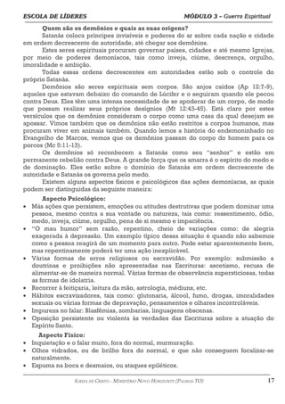 ESCOLA DE LÍDERES MÓDULO 3 –
ESCOLA DE LÍDERES MÓDULO 3 – Guerra Espiritual
Guerra Espiritual
=================================================================================================================================
Quem são os demônios e quais as suas origens?
Satanás coloca príncipes invisíveis e poderes do ar sobre cada nação e cidade
em ordem decrescente de autoridade, até chegar aos demônios.
Estes seres espirituais procuram governar países, cidades e até mesmo Igrejas,
por meio de poderes demoníacos, tais como inveja, ciúme, descrença, orgulho,
imoralidade e ambição.
Todas essas ordens decrescentes em autoridades estão sob o controle do
próprio Satanás.
Demônios são seres espirituais sem corpos. São anjos caídos (Ap 12:7-9),
aqueles que estavam debaixo do comando de Lúcifer e o seguiram quando ele pecou
contra Deus. Eles têm uma intensa necessidade de se apoderar de um corpo, de modo
que possam realizar seus próprios desígnios (Mt 12:43-45). Está claro por estes
versículos que os demônios consideram o corpo como uma casa da qual desejam se
apossar. Vimos também que os demônios não estão restritos a corpos humanos, mas
procuram viver em animais também. Quando lemos a história do endemoninhado no
Evangelho de Marcos, vemos que os demônios passam do corpo do homem para os
porcos (Mc 5:11-13).
Os demônios só reconhecem a Satanás como seu “senhor” e estão em
permanente rebelião contra Deus. A grande força que os amarra é o espírito do medo e
de dominação. Eles estão sobre o domínio de Satanás em ordem decrescente de
autoridade e Satanás os governa pelo medo.
Existem alguns aspectos físicos e psicológicos das ações demoníacas, as quais
podem ser distinguidas da seguinte maneira:
Aspecto Psicológico:
• Más ações que persistem, emoções ou atitudes destrutivas que podem dominar uma
pessoa, mesmo contra a sua vontade ou natureza, tais como: ressentimento, ódio,
medo, inveja, ciúme, orgulho, pena de si mesmo e impaciência.
• “O mau humor” sem razão, repentino, cheio de variações como: de alegria
exagerada à depressão. Um exemplo típico dessa situação é quando não sabemos
como a pessoa reagirá de um momento para outro. Pode estar aparentemente bem,
mas repentinamente poderá ter uma ação inexplicável.
• Várias formas de erros religiosos ou escravidão. Por exemplo: submissão a
doutrinas e proibições não apresentadas nas Escrituras: ascetismo, recusa de
alimentar-se de maneira normal. Várias formas de observância supersticiosas, todas
as formas de idolatria.
• Recorrer à feitiçaria, leitura da mão, astrologia, médiuns, etc.
• Hábitos escravizadores, tais como: glutonaria, álcool, fumo, drogas, imoralidades
sexuais ou várias formas de depravação, pensamentos e olhares incontroláveis.
• Impureza no falar: Blasfêmias, zombarias, linguagens obscenas.
• Oposição persistente ou violenta às verdades das Escrituras sobre a atuação do
Espírito Santo.
Aspecto Físico:
• Inquietação e o falar muito, fora do normal, murmuração.
• Olhos vidrados, ou de brilho fora do normal, e que não conseguem focalizar-se
naturalmente.
• Espuma na boca e desmaios, ou ataques epiléticos.
===================================================================================================================================================
IGREJA DE CRISTO – MINISTÉRIO NOVO HORIZONTE (PALMAS-TO) 17
 