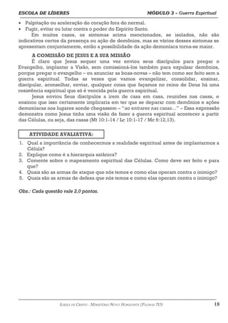 ESCOLA DE LÍDERES MÓDULO 3 –
ESCOLA DE LÍDERES MÓDULO 3 – Guerra Espiritual
Guerra Espiritual
=================================================================================================================================
• Palpitação ou aceleração do coração fora do normal.
• Fugir, evitar ou lutar contra o poder do Espírito Santo.
Em muitos casos, os sintomas acima mencionados, se isolados, não são
indicativos certos da presença ou ação de demônios, mas se vários desses sintomas se
apresentam conjuntamente, então a possibilidade da ação demoníaca torna-se maior.
A COMISSÃO DE JESUS E A SUA MISSÃO
É claro que Jesus sequer uma vez enviou seus discípulos para pregar o
Evangelho, implantar a Visão, sem comissioná-los também para expulsar demônios,
porque pregar o evangelho – ou anunciar as boas-novas – não tem como ser feito sem a
guerra espiritual. Todas as vezes que vamos evangelizar, consolidar, ensinar,
discipular, aconselhar, enviar, qualquer coisa que façamos no reino de Deus há uma
resistência espiritual que só é vencida pela guerra espiritual.
Jesus enviou Seus discípulos a irem de casa em casa, reuniões nas casas, e
ensinou que isso certamente implicaria em ter que se deparar com demônios e ações
demoníacas nos lugares aonde chegassem – “ao entrares nas casas...” – Essa expressão
demonstra como Jesus tinha uma visão de fazer a guerra espiritual acontecer a partir
das Células, ou seja, das casas (Mt 10:1-14 / Lc 10:1-17 / Mc 6:12,13).
ATIVIDADE AVALIATIVA:
1. Qual a importância de conhecermos a realidade espiritual antes de implantarmos a
Célula?
2. Explique como é a hierarquia satânica?
3. Comente sobre o mapeamento espiritual das Células. Como deve ser feito e para
que?
4. Quais são as armas de ataque que nós temos e como elas operam contra o inimigo?
5. Quais são as armas de defesa que nós temos e como elas operam contra o inimigo?
===================================================================================================================================================
IGREJA DE CRISTO – MINISTÉRIO NOVO HORIZONTE (PALMAS-TO) 18
Obs.: Cada questão vale 2,0 pontos.
 
