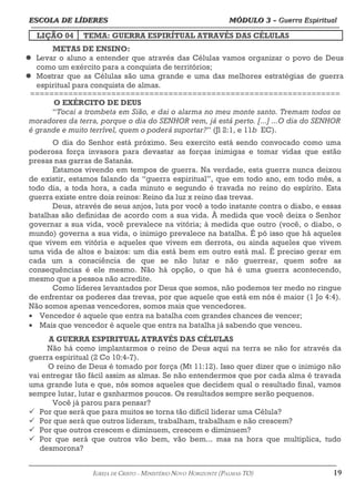 ESCOLA DE LÍDERES MÓDULO 3 –
ESCOLA DE LÍDERES MÓDULO 3 – Guerra Espiritual
Guerra Espiritual
=================================================================================================================================
LIÇÃO 04 TEMA: GUERRA ESPIRÍTUAL ATRAVÉS DAS CÉLULAS
METAS DE ENSINO:
 Levar o aluno a entender que através das Células vamos organizar o povo de Deus
como um exército para a conquista de territórios;
 Mostrar que as Células são uma grande e uma das melhores estratégias de guerra
espiritual para conquista de almas.
=================================================================
O EXÉRCITO DE DEUS
“Tocai a trombeta em Sião, e dai o alarma no meu monte santo. Tremam todos os
moradores da terra, porque o dia do SENHOR vem, já está perto. [...] ...O dia do SENHOR
é grande e muito terrível, quem o poderá suportar?” (Jl 2:1, e 11b EC).
O dia do Senhor está próximo. Seu exercito está sendo convocado como uma
poderosa força invasora para devastar as forças inimigas e tomar vidas que estão
presas nas garras de Satanás.
Estamos vivendo em tempos de guerra. Na verdade, esta guerra nunca deixou
de existir, estamos falando da “guerra espiritual”, que em todo ano, em todo mês, a
todo dia, a toda hora, a cada minuto e segundo é travada no reino do espírito. Esta
guerra existe entre dois reinos: Reino da luz x reino das trevas.
Deus, através de seus anjos, luta por você a todo instante contra o diabo, e essas
batalhas são definidas de acordo com a sua vida. À medida que você deixa o Senhor
governar a sua vida, você prevalece na vitória; à medida que outro (você, o diabo, o
mundo) governa a sua vida, o inimigo prevalece na batalha. É pó isso que há aqueles
que vivem em vitória e aqueles que vivem em derrota, ou ainda aqueles que vivem
uma vida de altos e baixos: um dia está bem em outro está mal. É preciso gerar em
cada um a consciência de que se não lutar e não guerrear, quem sofre as
consequências é ele mesmo. Não há opção, o que há é uma guerra acontecendo,
mesmo que a pessoa não acredite.
Como líderes levantados por Deus que somos, não podemos ter medo no ringue
de enfrentar os poderes das trevas, por que aquele que está em nós é maior (1 Jo 4:4).
Não somos apenas vencedores, somos mais que vencedores.
• Vencedor é aquele que entra na batalha com grandes chances de vencer;
• Mais que vencedor é aquele que entra na batalha já sabendo que venceu.
A GUERRA ESPIRITUAL ATRAVÉS DAS CÉLULAS
Não há como implantarmos o reino de Deus aqui na terra se não for através da
guerra espiritual (2 Co 10:4-7).
O reino de Deus é tomado por força (Mt 11:12). Isso quer dizer que o inimigo não
vai entregar tão fácil assim as almas. Se não entendermos que por cada alma é travada
uma grande luta e que, nós somos aqueles que decidem qual o resultado final, vamos
sempre lutar, lutar e ganharmos poucos. Os resultados sempre serão pequenos.
Você já parou para pensar?
ü Por que será que para muitos se torna tão difícil liderar uma Célula?
ü Por que será que outros lideram, trabalham, trabalham e não crescem?
ü Por que outros crescem e diminuem, crescem e diminuem?
ü Por que será que outros vão bem, vão bem... mas na hora que multiplica, tudo
desmorona?
===================================================================================================================================================
IGREJA DE CRISTO – MINISTÉRIO NOVO HORIZONTE (PALMAS-TO) 19
 
