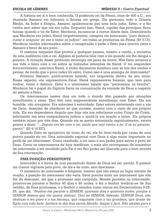 ESCOLA DE LÍDERES MÓDULO 3 –
ESCOLA DE LÍDERES MÓDULO 3 – Guerra Espiritual
Guerra Espiritual
=================================================================================================================================
A história em si é bem conhecida. O poderoso rei da Pérsia, mais de 400 a.C., era
chamado Assuero em hebraico e Xerxes em grego. Ele governou todo o Oriente
Médio, da Índia à Etiópia. Assuero apaixonou-se por uma bela judia, Ester, e a fez
rainha sem saber que ela era judia. Enquanto isso, Hamã, capitão dos príncipes, ficou
furioso quando o tio de Éster, Mordecai, recusou-se a curvar diante dele. Descobrindo
que Mordecai era judeu, Hamã vingativamente, conspira um holocausto “para destruir,
matar e aniquilar de vez a todos os judeus” em todas as províncias da Pérsia (Et 3:13).
Mordecai recebe informações sobre a conspiração e pede a Ester para intervir junto a
Assuero a favor de seu povo.
O costume daqueles dias proibia a qualquer pessoa, mesmo a rainha, a iniciativa
de uma audiência com o rei. Alguém só poderia falar com o rei quando ele lhe dirigia a
palavra. A violação desse protocolo incorrigia em pena de morte. Mas Ester arriscou a
sua vida e falou com o rei sobre as malvadas intenções de Hamã. O rei respondeu
favoravelmente, executou Hamã, e então duramente batalhou com as leis dos medos e
persas, de modo que o povo judeu foi salvo. Como isso é uma analogia de intercessão?
Primeiro Assuero, politicamente falando, era onipotente dentro do seu reino.
Nesse aspecto, ele representava Deus: Hamã representava Satanás, que vem para
roubar, matar e destruir. Ester é o intercessor àquele que “permanece na brecha”.
Mordecai faz o papel do Espírito Santo na comunicação da vontade de Deus a respeito
do assunto a Ester.
Os intercessores nestes dias em todo o mundo têm passado por situações
semelhantes a estas. Eles têm uma surpreendente semelhança com Ester. Ela era
humilde, não arrogante. Era submissa à autoridade. Ester estava sintonizada com a voz
de Deus, desejosa de obedecer ao que ouvisse, mesmo com o risco de sua própria
vida. Ela era dependente daquilo que hoje nós nos referíamos como Corpo de Cristo,
solicitando aos seus companheiros judeus a ajudá-la em oração e jejum. Ela própria
também jejuou por três dias. Quando ela se sentiu sintonizada espiritualmente, estava
pronta a dizer: “...Depois irei ter com o rei, ainda que seja contra a lei. E se eu perecer,
pereci” (Et 4:16 EC).
Quando Ester se aproximou do trono do rei, ela foi bem-vinda por causa de uma
prévia paixão do rei. Uma intimidade especial com Deus é algo muito importante no
perfil de um intercessor. Como resultado, o rei usou o seu poder para salvar o povo de
Deus. Como os intercessores de hoje testificam, a mais alta recompensa do ministério
de intercessão é ser recebido pelo Pai e ver Seu poder ser liberado para o bem através
de Sua intervenção.
UMA POSIÇÃO PERSISTENTE
Interceder é a forma de orar persistindo diante de Deus até ser ouvido. É possuir
um clamor vigilante pelo povo, de dia e de noite, sem descansar.
O ministério de intercessão é fatigante, mesmo que não esteja no lugar secreto da
oração, a posição do intercessor não varia. Deus precisa ouvir um intercessor que não
lhe dá descanso, até que a promessa seja cumprida. Moisés persistiu na intercessão,
prostrou-se perante o Senhor 40 dias e 40 noites, e fez o Senhor lembrar-se de Sua
retidão, de Suas promessas, e o Senhor o atendeu como vemos em Deuteronômio 9:25-
29, que diz: “Prostrei-me perante o SENHOR, quarenta dias e quarenta noites, porque o
SENHOR dissera que vos queria destruir. Orei ao SENHOR, dizendo: SENHOR Deus, não
destruas o teu povo e a tua herança, que resgataste com a tua grandeza, que tiraste do
Egito com mão forte. Lembra-te dos teus servos Abraão, Isaque e Jacó. Não atentes para a
===================================================================================================================================================
IGREJA DE CRISTO – MINISTÉRIO NOVO HORIZONTE (PALMAS-TO) 2
 