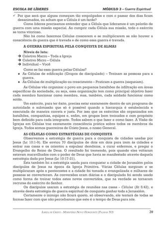 ESCOLA DE LÍDERES MÓDULO 3 –
ESCOLA DE LÍDERES MÓDULO 3 – Guerra Espiritual
Guerra Espiritual
=================================================================================================================================
ü Por que será que alguns começam tão empolgados e com o passar dos dias ficam
desanimados, ou acham que a Célula é um fardo?
Como líderes precisamos entender que a Célula que lideramos é um pelotão de
guerra com uma missão especial. Ao cumprir cada Célula sua missão, todo o exército
se torna vitorioso.
Não há como fazermos Células crescerem e se multiplicarem se não houver a
consciência da guerra que é travada e de como essa guerra é travada.
A GUERRA ESPIRITUAL PELA CONQUISTA DE ALMAS
Níveis de luta:
 Coletivo Macro – Toda a Igreja
 Coletivo Micro – Célula
 Individual – Você
Como se faz essa guerra pelas Células?
u As Células de edificação (Grupos de discipulado) – Treinam as pessoas para a
guerra.
u As Células de multiplicação ou crescimento – Praticam a guerra (saqueiam).
As Células vão organizar o povo em pequenos batalhões de infiltração em áreas
específicas da sociedade, ou seja, essa organização tem como principal objetivo fazer
cada membro funcionar como membro, mas, também, cada soldado funcionar como
soldo.
Um exército, para ter êxito, precisa estar exatamente dentro de um programa de
autoridade e submissão que só é possível quando a hierarquia é estabelecida e
executada de maneira correta e justa. Por isso que os exércitos são organizados em
batalhões, companhias, equipes e, enfim, em grupos bem treinados e com propósito
bem definido para cada integrante. Todos sabem o que fazer e como fazer. A Visão de
Igrejas em Células traz exatamente consciência prática sobre todos os membros da
Igreja. Todos somos guerreiros de Cristo Jesus, o nosso General.
AS CÉLULAS COMO ESTRATÉGIAS DE CONQUISTA
Observemos a estratégia de guerra para a conquista de cidades usadas por
Jesus (Lc 10:1-9). Ele enviou 70 discípulos de dois em dois para irem às cidades e
entrar nas casas e os orientou a expulsar demônios, a curar enfermos, e pregar o
Evangelho do Reino de Deus. O resultado foi tremendo, pois quando eles voltaram
estavam maravilhados com o poder de Deus que havia se manifestado através daquela
estratégia dada por Jesus (Lc 10:17-21).
Esta também foi a estratégia usada para conquistar a cidade de Jerusalém pelos
discípulos de Jesus na época da Igreja Primitiva. Várias Células surgiram e se
multiplicaram após o pentecostes e a cidade foi tomada e evangelizada e milhares de
pessoas se converteram. As conversões eram diárias e o discipulado foi sendo usado
como forma de treinar todos estes novos convertidos, que na verdade se tornaram
recrutas do exército do Senhor.
Os discípulos usaram a estratégia de reuniões nas casas - Células (At 5:42), e
através desta estratégia de guerra espiritual de conquista ganhar toda a Jerusalém.
Certamente o inimigo não ficará quieto, só observando, ele tentará de todas as
formas fazer com que não percebamos que este é o tempo de Deus para nós.
===================================================================================================================================================
IGREJA DE CRISTO – MINISTÉRIO NOVO HORIZONTE (PALMAS-TO) 20
 