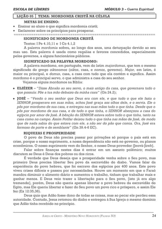 ESCOLA DE LÍDERES MÓDULO 3 –
ESCOLA DE LÍDERES MÓDULO 3 – Guerra Espiritual
Guerra Espiritual
=================================================================================================================================
LIÇÃO 05 TEMA: MORDOMIA CRISTÃ NA CÉLULA
METAS DE ENSINO:
• Ensinar ao aluno o que significa mordomia cristã;
• Esclarecer sobre os princípios para prosperar.
=================================================================
SIGNIFICADO DE MORDOMIA CRISTÃ
Textos: I Pe 4.10,11 e I Co 4.1,2
A palavra mordomia sofreu, ao longo dos anos, uma deturpação devido ao seu
mau uso. Esta palavra é usada como regalias e favores concedidos, especialmente
pelos governos, a alguns funcionários públicos.
SIGNIFICADO DA PALAVRA MORDOMO:
A palavra mordomo, em português, vem do latim majordomus, que tem o mesmo
significado do grego oikonomos (oikos, casa, e nomos, governo). Major, em latim, é
maior ou principal, e domus, casa, a casa com tudo que ela contém e significa. Assim
mordomo é o principal servo, o que administra a casa do seu senhor.
Vejamos alguns mordomos na Bíblia:
 ELIÉZER – “Disse Abraão ao seu servo, o mais antigo da casa, que governava tudo o
que possuía: Põe a tua mão debaixo da minha coxa” (Gn 24.2);
 JOSÉ – “Vendo o seu senhor que Deus era com ele, e que tudo o que ele fazia o
SENHOR prosperava em suas mãos, achou José graça aos olhos dele, e o servia. Ele o
pôs por mordomo de sua casa, e entregou nas suas mãos tudo o que tinha. Desde que o
pôs por mordomo de sua casa, e de tudo o que tinha, o SENHOR abençoou a casa do
egípcio por amor de José. A bênção do SENHOR estava sobre tudo o que tinha, tanto na
casa como no campo. Assim Potifar deixou tudo o que tinha nas mãos de José, de modo
que de nada sabia do que estava com ele, a não ser do pão que comia. Ora, José era
formoso de porte e de semblante” (Gn 39.4-6 EC).
RIQUEZAS E PROSPERIDADE
O povo de Deus não precisa passar por privações só porque o país está em
crise, porque o nosso suprimento, a nossa dependência não está no governo, ou planos
econômicos. O nosso suprimento vem do Senhor, o nosso Deus provedor [Jeová-Jireh].
Falar sobre finanças nestes dias é entrar em um assunto polêmico; muitos
discutem se Deus é Deus dos pobres ou dos ricos.
É verdade que Deus deseja que a prosperidade venha sobre o Seu povo, mas
primeiro Deus precisa libertar Seu povo da escravidão do diabo. Vamos falar da
experiência do povo hebreu, que foi escravo dos egípcios por 400 anos. Este povo
viveu crises difíceis e passou por necessidades. Houve um momento em que o Faraó
mandou diminuir o alimento diário e aumentou o trabalho, tinham que trabalhar mais e
ganhar menos. E Deus veio trazer a libertação para o Seu povo, [isto já era algo
tremendo], porém, Deus não queria apenas libertar o povo hebreu da escravidão do
Egito, mas Ele queria libertar e fazer do Seu povo um povo rico e próspero, e assim Ele
fez (Ex 12:35,36).
Deus quis que Adão fosse dono de todas as coisas, mas ao pecar ele perdeu essa
autoridade. Contudo, Jesus retomou do diabo e entregou à Sua Igreja o mesmo domínio
que Adão tinha recebido no princípio.
===================================================================================================================================================
IGREJA DE CRISTO – MINISTÉRIO NOVO HORIZONTE (PALMAS-TO) 24
 