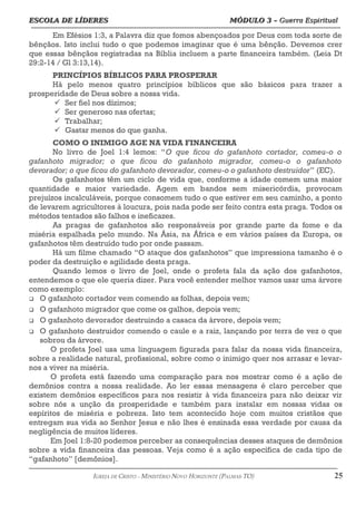 ESCOLA DE LÍDERES MÓDULO 3 –
ESCOLA DE LÍDERES MÓDULO 3 – Guerra Espiritual
Guerra Espiritual
=================================================================================================================================
Em Efésios 1:3, a Palavra diz que fomos abençoados por Deus com toda sorte de
bênçãos. Isto inclui tudo o que podemos imaginar que é uma bênção. Devemos crer
que essas bênçãos registradas na Bíblia incluem a parte financeira também. (Leia Dt
29:2-14 / Gl 3:13,14).
PRINCÍPIOS BÍBLICOS PARA PROSPERAR
Há pelo menos quatro princípios bíblicos que são básicos para trazer a
prosperidade de Deus sobre a nossa vida.
ü Ser fiel nos dízimos;
ü Ser generoso nas ofertas;
ü Trabalhar;
ü Gastar menos do que ganha.
COMO O INIMIGO AGE NA VIDA FINANCEIRA
No livro de Joel 1:4 lemos: “O que ficou do gafanhoto cortador, comeu-o o
gafanhoto migrador; o que ficou do gafanhoto migrador, comeu-o o gafanhoto
devorador; o que ficou do gafanhoto devorador, comeu-o o gafanhoto destruidor” (EC).
Os gafanhotos têm um ciclo de vida que, conforme a idade comem uma maior
quantidade e maior variedade. Agem em bandos sem misericórdia, provocam
prejuízos incalculáveis, porque consomem tudo o que estiver em seu caminho, a ponto
de levarem agricultores à loucura, pois nada pode ser feito contra esta praga. Todos os
métodos tentados são falhos e ineficazes.
As pragas de gafanhotos são responsáveis por grande parte da fome e da
miséria espalhada pelo mundo. Na Ásia, na África e em vários países da Europa, os
gafanhotos têm destruído tudo por onde passam.
Há um filme chamado “O ataque dos gafanhotos” que impressiona tamanho é o
poder da destruição e agilidade desta praga.
Quando lemos o livro de Joel, onde o profeta fala da ação dos gafanhotos,
entendemos o que ele queria dizer. Para você entender melhor vamos usar uma árvore
como exemplo:
q O gafanhoto cortador vem comendo as folhas, depois vem;
q O gafanhoto migrador que come os galhos, depois vem;
q O gafanhoto devorador destruindo a casaca da árvore, depois vem;
q O gafanhoto destruidor comendo o caule e a raiz, lançando por terra de vez o que
sobrou da árvore.
O profeta Joel usa uma linguagem figurada para falar da nossa vida financeira,
sobre a realidade natural, profissional, sobre como o inimigo quer nos arrasar e levar-
nos a viver na miséria.
O profeta está fazendo uma comparação para nos mostrar como é a ação de
demônios contra a nossa realidade. Ao ler essas mensagens é claro perceber que
existem demônios específicos para nos resistir à vida financeira para não deixar vir
sobre nós a unção da prosperidade e também para instalar em nossas vidas os
espíritos de miséria e pobreza. Isto tem acontecido hoje com muitos cristãos que
entregam sua vida ao Senhor Jesus e não lhes é ensinada essa verdade por causa da
negligência de muitos líderes.
Em Joel 1:8-20 podemos perceber as consequências desses ataques de demônios
sobre a vida financeira das pessoas. Veja como é a ação específica de cada tipo de
“gafanhoto” [demônios].
===================================================================================================================================================
IGREJA DE CRISTO – MINISTÉRIO NOVO HORIZONTE (PALMAS-TO) 25
 