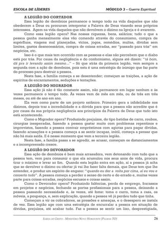 ESCOLA DE LÍDERES MÓDULO 3 –
ESCOLA DE LÍDERES MÓDULO 3 – Guerra Espiritual
Guerra Espiritual
=================================================================================================================================
A LEGIÃO DO CORTADOR
Essa legião de demônios permanece o tempo todo na vida daqueles que não
obedecem a Deus ou procuram interpretar a Palavra de Deus visando seus próprios
interesses. Agem na vida daqueles que não devolvem o dízimo na Igreja e é avarento.
Como essa legião opera? Nas nossas riquezas, bens, salários; tudo o que a
pessoa ganha mensalmente eles vão comendo através do consumismo, compra de
supérfluos, viagens mal planejadas, vícios, jogos, remédios, multas, dívidas sem
limites, gastos desnecessários, compra de coisas erradas, ser “passado para trás” em
negócios, etc.
Isso é o que mais tem ocorrido com as pessoas e elas não percebem que o diabo
está por trás. Por causa da negligência e do conformismo, alguns até dizem: “tá bom,
dá pra ir levando assim mesmo...” – Só que atrás da primeira legião, vem sempre a
segunda com a ação de demônios, pois esta é uma estratégia do inimigo que faz parte
do processo para destruir a pessoa.
Nesta fase, a família começa a se desentender; começam as traições, a ação de
espíritos de encantamentos, seduções e tentações.
A LEGIÃO DO MIGRADOR
Essa ação já não é tão constante assim, não permanece em lugar nenhum e às
vezes permanece o tempo todo. Às vezes vem de mês em mês, ou de três em três
meses, ou até de ano em ano.
Ela vem como parte de um projeto satânico. Primeiro gera a infidelidade nos
dízimos, depois traz a incredulidade e a dúvida para que a pessoa não acredite que é
por causa da sua própria negligência aos princípios da Palavra de Deus que tudo isto
está acontecendo.
Como o Migrador opera? Produzindo prejuízos, do tipo batidas de carro, roubos,
cirurgias inesperadas, fazendo a pessoa gastar muito com problemas repentinos e
imprevistos, fazendo a pessoa contrair empréstimos com agiotas para pagar dívidas,
fazendo acusações e a pessoa começa a se sentir incapaz, inútil, começa a pensar que
não há mais saída. E é nesse momento que vem a terceira legião.
Nesta fase, a família passa a se agredir, se acusar, começam os distanciamentos
e a incompreensão cresce.
A LEGIÃO DO DEVORADOR
Essa ação de demônios é bem mais arrasadora, vem detonando com tudo que a
pessoa tem, vem para consumir o que ela acumulou nos seus anos de vida, procura
tirar o máximo e levar ao fim. Quando esta legião entra em ação, aí a pessoa já acha
que se devolver o dízimo ou ofertar já vai lhe fazer falta demais, que Deus tem que lhe
entender, e produz um espírito de engano: “quando eu der a volta por cima, aí eu vou e
conserto tudo”. A pessoa começa a perder o senso do certo e do errado e, muitas vezes
parte para coisas erradas, negócios escusos e coisas assim.
Como o Devorador opera? Produzindo falências, perda de emprego, fracassos
em projetos e negócios, fechando as portas profissionais para a pessoa, deixando a
pessoa passando necessidade e, às vezes, até fome: toma o carro, toma a casa, os
móveis, a poupança, e, sem explicação, quando a pessoa vê já perdeu tudo que tinha.
Começam a vir os cobradores, as pressões e ameaças, e o desespero se instala
de vez. Essa legião age com uma estratégia de encurralar a pessoa em situação de
dívidas, prejuízos, até acabar tudo. Faz a pessoa se sentir um lixo, desprestigiada,
===================================================================================================================================================
IGREJA DE CRISTO – MINISTÉRIO NOVO HORIZONTE (PALMAS-TO) 26
 