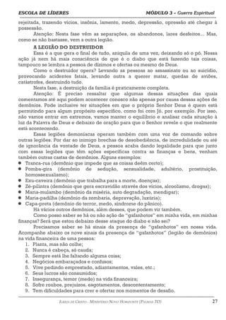 ESCOLA DE LÍDERES MÓDULO 3 –
ESCOLA DE LÍDERES MÓDULO 3 – Guerra Espiritual
Guerra Espiritual
=================================================================================================================================
rejeitada, trazendo vícios, insônia, lamento, medo, depressão, opressão até chegar à
possessão.
Atenção: Nesta fase vêm as separações, os abandonos, lares desfeitos... Mas,
como se não bastasse, vem a outra legião.
A LEGIÃO DO DESTRUIDOR
Essa é a que gera o final de tudo, aniquila de uma vez, deixando só o pó. Nessa
ação já nem há mais consciência de que é o diabo que está fazendo tais coisas,
tampouco se lembra a pessoa de dízimos e ofertas ou mesmo de Deus.
Como o destruidor opera? Levando as pessoas ao assassinato ou ao suicídio,
provocando acidentes fatais, levando outra a querer matar, quedas de aviões,
catástrofes, destruindo tudo.
Nesta fase, a destruição da família é praticamente completa.
Atenção: É preciso ressaltar que algumas dessas situações das quais
comentamos até aqui podem acontecer conosco não apenas por causa dessas ações de
demônios. Pode inclusive ter situações em que o próprio Senhor Deus é quem está
permitindo para algum propósito específico, como foi com Jó, por exemplo. Por isso,
não vamos entrar em extremos, vamos manter o equilíbrio e analisar cada situação à
luz da Palavra de Deus e debaixo de oração para que o Senhor revele o que realmente
está acontecendo.
Essas legiões demoníacas operam também com uma voz de comando sobre
outras legiões. Por dar ao inimigo brechas de desobediência, de incredulidade ou até
de ignorância da vontade de Deus, a pessoa acaba dando legalidade para que junto
com essas legiões que têm ações específicas contra as finanças e bens, venham
também outras castas de demônios. Alguns exemplos:
 Tranca-rua (demônio que impede que as coisas deêm certo);
 Pomba-gira (demônio de sedução, sensualidade, adultério, prostituição,
homossexualismo);
 Exu-caveira (demônio que trabalha para a morte, doenças);
 Zé-pilintra (demônio que gera escravidão através dos vícios, alcoolismo, drogas);
 Maria-mulambo (demônio da miséria, auto degradação, mendigar);
 Maria-padilha (demônio da zombaria, depravação, luxúria);
 Capa-preta (demônio do terror, medo, síndrome do pânico).
Há vários outros demônios, além desses, que podem vir também.
Como posso saber se há ou não ação de “gafanhotos” em minha vida, em minhas
finanças? Será que estou debaixo desse ataque do diabo e não sei?
Precisamos saber se há sinais da presença de “gafanhotos” em nossa vida.
Acompanhe abaixo os nove sinais da presença de “gafanhotos” (legião de demônios)
na vida financeira de uma pessoa:
1. Planta, mas não colhe;
2. Nunca é cabeça, só cauda;
3. Sempre está lhe faltando alguma coisa;
4. Negócios embaraçados e confusos;
5. Vive pedindo emprestado, adiantamentos, vales, etc.;
6. Seus lucros são consumidos;
7. Insegurança, temor (medo) na vida financeira;
8. Sofre roubos, prejuízos, esgotamentos, descontentamento;
9. Tem dificuldades para crer e ofertar nos momentos de desafio.
===================================================================================================================================================
IGREJA DE CRISTO – MINISTÉRIO NOVO HORIZONTE (PALMAS-TO) 27
 
