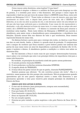 ESCOLA DE LÍDERES MÓDULO 3 –
ESCOLA DE LÍDERES MÓDULO 3 – Guerra Espiritual
Guerra Espiritual
=================================================================================================================================
Como vencer estes demônios, estas legiões? O que fazer?
A resposta é simples: o dízimo é o antídoto de Deus para esta desgraça na vida
da pessoa, é o remédio para sarar a vida financeira. Isto porque o único capaz de
repreender e fazê-las cair por terra de nossas vidas é o SENHOR nosso Deus, como está
escrito em Malaquias 3:10,11 “Trazei todos os dízimos à casa do tesouro, para que haja
mantimento na minha casa, e depois fazei prova de mim nisto, diz o SENHOR dos
Exércitos, se eu não vos abrir as janelas do céu, e não derramar sobre vós uma bênção tal
até que não haja lugar suficiente para a recolherdes. E por causa de vós repreenderei o
devorador, e ele não destruirá os frutos da vossa terra; e a vossa vide no campo não será
estéril, diz o SENHOR dos Exércitos”. – O dízimo é a corrente de Deus para amarrar e
imobilizar estas legiões. Neste texto bíblico de Malaquias o SENHOR nos convida à
obediência, pois assim como a desobediência gera consequências, a obediência traz
bênçãos. Quando somos fiéis nos dízimos de tudo o que recebemos, Deus mesmo
repreende Satanás de nossa vida.
Os dízimos fecham a porta para que o inimigo não roube, ou destrua o que Deus
nos deu ou está dando. Assim, o dízimo é o grande sinal da proteção. O comparamos
com o sangue do cordeiro que Deus mandou o povo hebreu passar nos umbrais das
portas de suas casas como um sinal de dependência e proteção de Senhor (Ex 12:13),
assim é também o dízimo. A obediência quebra a maldição e a vitória vem sobre os
dizimistas fiéis.
Ser fiel dizimista a Deus é muito mais do que cumprir determinações humanas,
mas é saber e ter revelação que este é um princípio bíblico de importância vital para a
nossa vida financeira.
Na verdade, os princípios da mordomia cristã são quatro armas poderosas:
1) O escudo protetor chamado DÍZIMO;
2) O arco poderoso e as flechas certeiras chamadas OFERTAS;
3) A espada afiada do TRABALHO;
4) A lança eficaz de gastar menos do que se ganha, chamada PLANEJAMENTO.
Existem pessoas que afirmam: “Eu não contribuo porque não tenho”. Mas é o
contrário: essas pessoas não têm porque não contribuem. Nós só prosperamos quando
aprendemos que há uma guerra espiritual contra a nossa vida financeira e que
precisamos aprender a lutar para vencê-la pelo simples princípio da obediência à
Palavra de Deus.
ERROS QUE NOS LEVAM À RUÍNA:
 O mau uso do dinheiro [sem planejamento, comprar sem necessidade];
 Não pagar dívidas (Pv 22:26);
 Ficar por fiador (Pv 22:26,27);
 Viver buscando a riqueza fácil e desenfreadamente (Pv 22:22,23);
 Amar as riquezas (Mt 19:23,24);
 Ter um coração egoísta;
 Orientar-se pelo trabalho e pelos negócios e não pela Palavra de Deus (Dt 8:1-
19).
===================================================================================================================================================
IGREJA DE CRISTO – MINISTÉRIO NOVO HORIZONTE (PALMAS-TO) 28
 