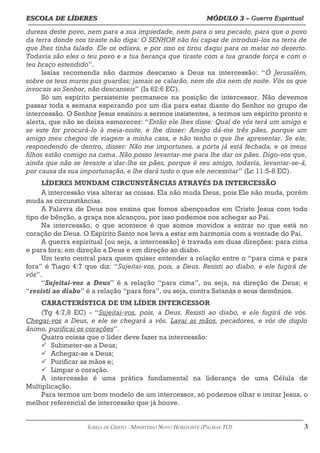 ESCOLA DE LÍDERES MÓDULO 3 –
ESCOLA DE LÍDERES MÓDULO 3 – Guerra Espiritual
Guerra Espiritual
=================================================================================================================================
dureza deste povo, nem para a sua impiedade, nem para o seu pecado, para que o povo
da terra donde nos tiraste não diga: O SENHOR não foi capaz de introduzi-los na terra de
que lhes tinha falado. Ele os odiava, e por isso os tirou daqui para os matar no deserto.
Todavia são eles o teu povo e a tua herança que tiraste com a tua grande força e com o
teu braço estendido”.
Isaías recomenda não darmos descanso a Deus na intercessão: “Ó Jerusalém,
sobre os teus muros pus guardas; jamais se calarão, nem de dia nem de noite. Vós os que
invocais ao Senhor, não descanseis” (Is 62:6 EC).
Só um espírito persistente permanece na posição de intercessor. Não devemos
passar toda a semana esperando por um dia para estar diante do Senhor no grupo de
intercessão. O Senhor Jesus ensinou a sermos insistentes, a termos um espírito pronto e
alerta, que não se deixa esmorecer: “Então ele lhes disse: Qual de vós terá um amigo e
se este for procurá-lo à meia-noite, e lhe disser: Amigo dá-me três pães, porque um
amigo meu chegou de viagem a minha casa, e não tenho o que lhe apresentar. Se ele,
respondendo de dentro, disser: Não me importunes, a porta já está fechada, e os meus
filhos estão comigo na cama. Não posso levantar-me para lhe dar os pães. Digo-vos que,
ainda que não se levante a dar-lhe os pães, porque é seu amigo, todavia, levantar-se-á,
por causa da sua importunação, e lhe dará tudo o que ele necessitar” (Lc 11:5-8 EC).
LÍDERES MUNDAM CIRCUNSTÂNCIAS ATRAVÉS DA INTERCESSÃO
A intercessão visa alterar as coisas. Ela não muda Deus, pois Ele não muda, porém
muda as circunstâncias.
A Palavra de Deus nos ensina que fomos abençoados em Cristo Jesus com todo
tipo de bênção, a graça nos alcançou, por isso podemos nos achegar ao Pai.
Na intercessão, o que acontece é que somos movidos a entrar no que está no
coração de Deus. O Espírito Santo nos leva a estar em harmonia com a vontade do Pai.
A guerra espiritual [ou seja, a intercessão] é travada em duas direções: para cima
e para fora; em direção a Deus e em direção ao diabo.
Um texto central para quem quiser entender a relação entre o “para cima e para
fora” é Tiago 4:7 que diz: “Sujeitai-vos, pois, a Deus. Resisti ao diabo, e ele fugirá de
vós”.
“Sujeitai-vos a Deus” é a relação “para cima”, ou seja, na direção de Deus; e
“resisti ao diabo” é a relação “para fora”, ou seja, contra Satanás e seus demônios.
CARACTERÍSTICA DE UM LÍDER INTERCESSOR
(Tg 4:7,8 EC) - “Sujeitai-vos, pois, a Deus. Resisti ao diabo, e ele fugirá de vós.
Chegai-vos a Deus, e ele se chegará a vós. Lavai as mãos, pecadores, e vós de duplo
ânimo, purificai os corações”.
Quatro coisas que o líder deve fazer na intercessão:
ü Submeter-se a Deus;
ü Achegar-se a Deus;
ü Purificar as mãos e;
ü Limpar o coração.
A intercessão é uma prática fundamental na liderança de uma Célula de
Multiplicação.
Para termos um bom modelo de um intercessor, só podemos olhar e imitar Jesus, o
melhor referencial de intercessão que já houve.
===================================================================================================================================================
IGREJA DE CRISTO – MINISTÉRIO NOVO HORIZONTE (PALMAS-TO) 3
 