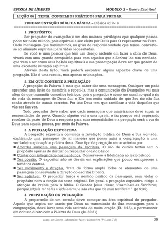 ESCOLA DE LÍDERES MÓDULO 3 –
ESCOLA DE LÍDERES MÓDULO 3 – Guerra Espiritual
Guerra Espiritual
=================================================================================================================================
LIÇÃO 06 TEMA: CONSELHOS PRÁTICOS PARA PREGAR
FUNDAMENTAÇÃO BÍBLICA BÁSICA – Efésios 4:12-16
============================================================
1. PROPÓSITO:
Ser pregador do evangelho é um dos maiores privilégios que qualquer pessoa
pode ter neste mundo, pois equivale a ser eleito por Deus para O representar na Terra.
Cada mensagem que transmitimos, no grau de responsabilidade que temos, converte-
se no alimento espiritual para vidas necessitadas.
Se você é uma pessoa que tem um desejo ardente em fazer a obra de Deus,
viverá com uma grande compaixão para com aqueles que o Senhor lhe tem confiado,
que vem a ser como seus bebês espirituais e sua preocupação deve ser que gozem de
uma excelente nutrição espiritual.
Através desta lição, você poderá encontrar alguns aspectos chave de uma
pregação. Não é uma receita, mas apenas orientações.
2. EM QUE CONSISTE A PREGAÇÃO?
A pregação da Palavra é mais que saber dar uma mensagem. Qualquer um pode
aprender uma lição de memória e repeti-la, mas a comunicação do Evangelho vai mais
além de que transmitir conceitos teóricos, pois o pregador é como um canal no qual o rio
de vida da mensagem de Deus flui, e Ele tem muito cuidado de que Seu rio não flua
senão através de canais corretos. Por isto Deus tem que santificar a vida daqueles que
vão ser Sua voz.
Todo pregador deve saber que cada mensagem que ministramos deve suprir as
necessidades do povo. Quando alguém vai a uma igreja, o faz porque está esperando
receber da parte de Deus a resposta para suas necessidades e a pregação será a voz de
Deus para aquela pessoa, por meio da Palavra.
3. A PREGAÇÃO EXPOSITIVA
A pregação expositiva comunica a revelação bíblica de Deus e Sua vontade,
explicando uma passagem de tal maneira que possa guiar a congregação a uma
verdadeira aplicação e prática desta. Esse tipo de pregação se caracteriza por:
n Abordar somente uma passagem da Escritura. O uso de outros textos tem o
propósito apenas de ilustrar ou respaldar o texto básico.
n Contar com integridade hermenêutica. Conserva-se a fidelidade ao texto bíblico.
n Ter coesão. O expositor não se desvia em explicações que pouco enriquecem a
temática central.
n Ter movimento e direção. Trata de forma ampla todos os elementos de uma
passagem conservando a direção do escritor bíblico.
n Ser aplicável. O pregador busca o sentido prático da passagem, sem violar o
propósito nem a função do texto original. Em geral a pregação expositiva dirige a
atenção do crente para a Bíblia. O Senhor Jesus disse: "Examinais as Escrituras,
porque julgais ter nelas a vida eterna; e são elas que de mim testificam" (Jo 5:39).
4. PREPARAÇÃO DA PREGAÇÃO
A preparação de um sermão deve começar na área espiritual do pregador.
Aquele que aspira ser usado por Deus na transmissão de Sua mensagem para a
congregação, deve levar uma vida saturada de muita oração (Ef. 6:18), e permanecer
em contato direto com a Palavra de Deus (Is. 59:21).
===================================================================================================================================================
IGREJA DE CRISTO – MINISTÉRIO NOVO HORIZONTE (PALMAS-TO) 30
 