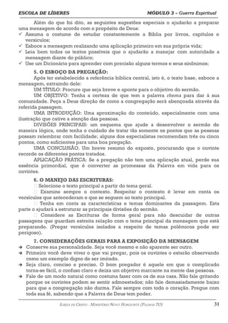 ESCOLA DE LÍDERES MÓDULO 3 –
ESCOLA DE LÍDERES MÓDULO 3 – Guerra Espiritual
Guerra Espiritual
=================================================================================================================================
Além do que foi dito, as seguintes sugestões especiais o ajudarão a preparar
uma mensagem de acordo com o propósito de Deus:
 Assuma o costume de estudar constantemente a Bíblia por livros, capítulos e
versículos;
 Esboce a mensagem realizando uma aplicação primeiro em sua própria vida;
 Leia bem todos os textos possíveis que o ajudarão a manejar com autoridade a
mensagem diante do público;
 Use um Dicionário para aprender com precisão alguns termos e seus sinônimos;
5. O ESBOÇO DA PREGAÇÃO:
Após ter estabelecido a referência bíblica central, isto é, o texto base, esboce a
mensagem, extraindo dele:
UM TÍTULO: Procure que seja breve e aponte para o objetivo do sermão.
UM OBJETIVO: Tenha a certeza de que tem a palavra rhema para dar à sua
comunidade. Peça a Deus direção de como a congregação será abençoada através da
referida passagem.
UMA INTRODUÇÃO: Uma aproximação do conteúdo, especialmente com uma
ilustração que cative a atenção das pessoas.
DIVISÕES PRINCIPAIS: um esquema que ajude a desenvolver o sermão de
maneira lógica, onde tenha o cuidado de tratar tão somente os pontos que as pessoas
possam relembrar com facilidade; alguns dos especialistas recomendam três ou cinco
pontos, como suficientes para uma boa pregação.
UMA CONCLUSÃO. Um breve resumo do exposto, procurando que o ouvinte
recorde os diferentes pontos tratados.
APLICAÇÃO PRÁTICA: Se a pregação não tem uma aplicação atual, perde sua
essência primordial, que é converter as promessas da Palavra em vida para os
ouvintes.
6. O MANEJO DAS ESCRITURAS:
 Selecione o texto principal a partir do tema geral.
 Examine sempre o contexto. Respeitar o contexto é levar em conta os
versículos que antecederam e que se seguem ao texto principal.
 Tenha em conta as características e temas dominantes da passagem. Esta
parte o ajudará a estruturar as principais divisões do sermão.
 Considere as Escrituras de forma geral para não descuidar de outras
passagens que guardam estreita relação com o tema principal da mensagem que está
preparando. (Pregar versículos isolados a respeito de temas polêmicos pode ser
perigoso).
7. CONSIDERAÇÕES GERAIS PARA A EXPOSIÇÃO DA MENSAGEM
 Conserve sua personalidade. Seja você mesmo e não aparente ser outro.
 Primeiro você deve viver o que vai pregar, pois os ouvintes o estarão observando
como um exemplo digno de ser imitado.
 Seja claro, conciso e preciso. O bom pregador é aquele em que o complicado
torna-se fácil, o confuso claro e deixa um objetivo marcante na mente das pessoas.
 Fale de um modo natural como costuma fazer com os de sua casa. Não fale gritando
porque os ouvintes podem se sentir admoestados; não fale demasiadamente baixo
para que a congregação não durma. Fale sempre com todo o coração. Pregue com
toda sua fé, sabendo que a Palavra de Deus tem poder.
===================================================================================================================================================
IGREJA DE CRISTO – MINISTÉRIO NOVO HORIZONTE (PALMAS-TO) 31
 