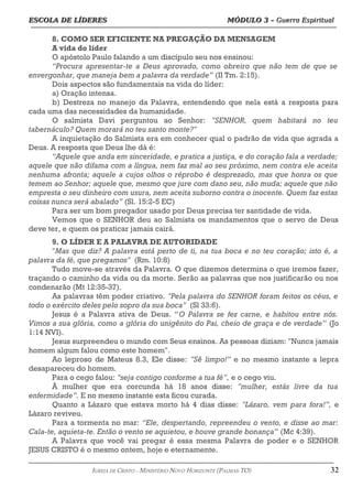 ESCOLA DE LÍDERES MÓDULO 3 –
ESCOLA DE LÍDERES MÓDULO 3 – Guerra Espiritual
Guerra Espiritual
=================================================================================================================================
8. COMO SER EFICIENTE NA PREGAÇÃO DA MENSAGEM
A vida do líder
O apóstolo Paulo falando a um discípulo seu nos ensinou:
“Procura apresentar-te a Deus aprovado, como obreiro que não tem de que se
envergonhar, que maneja bem a palavra da verdade” (II Tm. 2:15).
Dois aspectos são fundamentais na vida do líder:
a) Oração intensa.
b) Destreza no manejo da Palavra, entendendo que nela está a resposta para
cada uma das necessidades da humanidade.
O salmista Davi perguntou ao Senhor: "SENHOR, quem habitará no teu
tabernáculo? Quem morará no teu santo monte?"
A inquietação do Salmista era em conhecer qual o padrão de vida que agrada a
Deus. A resposta que Deus lhe dá é:
“Aquele que anda em sinceridade, e pratica a justiça, e do coração fala a verdade;
aquele que não difama com a língua, nem faz mal ao seu próximo, nem contra ele aceita
nenhuma afronta; aquele a cujos olhos o réprobo é desprezado, mas que honra os que
temem ao Senhor; aquele que, mesmo que jure com dano seu, não muda; aquele que não
empresta o seu dinheiro com usura, nem aceita suborno contra o inocente. Quem faz estas
coisas nunca será abalado” (Sl. 15:2-5 EC)
Para ser um bom pregador usado por Deus precisa ter santidade de vida.
Vemos que o SENHOR deu ao Salmista os mandamentos que o servo de Deus
deve ter, e quem os praticar jamais cairá.
9. O LÍDER E A PALAVRA DE AUTORIDADE
"Mas que diz? A palavra está perto de ti, na tua boca e no teu coração; isto é, a
palavra da fé, que pregamos" (Rm. 10:8)
Tudo move-se através da Palavra. O que dizemos determina o que iremos fazer,
traçando o caminho da vida ou da morte. Serão as palavras que nos justificarão ou nos
condenarão (Mt 12:35-37).
As palavras têm poder criativo. "Pela palavra do SENHOR foram feitos os céus, e
todo o exército deles pelo sopro da sua boca" (Sl 33:6).
Jesus é a Palavra ativa de Deus. “O Palavra se fez carne, e habitou entre nós.
Vimos a sua glória, como a glória do unigênito do Pai, cheio de graça e de verdade” (Jo
1:14 NVI).
Jesus surpreendeu o mundo com Seus ensinos. As pessoas diziam: "Nunca jamais
homem algum falou como este homem".
Ao leproso de Mateus 8.3, Ele disse: "Sê limpo!” e no mesmo instante a lepra
desapareceu do homem.
Para o cego falou: "seja contigo conforme a tua fé”, e o cego viu.
À mulher que era corcunda há 18 anos disse: "mulher, estás livre da tua
enfermidade”. E no mesmo instante esta ficou curada.
Quanto a Lázaro que estava morto há 4 dias disse: "Lázaro, vem para fora!”, e
Lázaro reviveu.
Para a tormenta no mar: “Ele, despertando, repreendeu o vento, e disse ao mar:
Cala-te, aquieta-te. Então o vento se aquietou, e houve grande bonança” (Mc 4:39).
A Palavra que você vai pregar é essa mesma Palavra de poder e o SENHOR
JESUS CRISTO é o mesmo ontem, hoje e eternamente.
===================================================================================================================================================
IGREJA DE CRISTO – MINISTÉRIO NOVO HORIZONTE (PALMAS-TO) 32
 