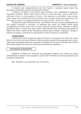 ESCOLA DE LÍDERES MÓDULO 3 –
ESCOLA DE LÍDERES MÓDULO 3 – Guerra Espiritual
Guerra Espiritual
=================================================================================================================================
O Senhor está comprometido com Sua Palavra e somente pode trazer Sua
presença e Seu poder quando cremos nessa Palavra.
A Palavra de Deus é uma Palavra que transmite vida, cumprindo o propósito
específico de Deus: “Assim como desce a chuva e a neve dos céus, e para lá não torna,
mas rega a terra, e a faz produzir, e brotar, e dar semente ao semeador, e pão ao que
come, assim será a palavra que sair da minha boca: Ela não voltará para mim vazia, mas
fará o que me apraz, e prosperará naquilo para que a enviei” (Is 55: 10-11 EC).
É importante que entendamos que, como filhos de Deus, somos participantes de
Sua própria natureza e, portanto, as palavras que saem de nossos lábios estão
carregadas de poder, pois cada vez que abrimos nossos lábios, ativamos a esfera
espiritual. Esta é a razão pela qual nossas vidas devem estar totalmente saturadas da
Palavra de Deus e deste modo estaremos prontos para: ensinar, redarguir, corrigir e
instruir em justiça, a fim de levar aos homens o temor de Deus e a perfeição.
CONCLUSÃO:
O líder deve estar preparado para comunicar a mensagem de Cristo de modo
efetivo. Sua vida é uma carta aberta e lida por todo o mundo. Sua pregação será a única
esperança que alguns terão para alcançar a salvação. Sua fé será o exemplo que muitos
procurarão seguir. Sua vida de oração será sua fortaleza espiritual.
ATIVIDADE AVALIATIVA:
Pesquise na Bíblia um versículo [ou passagem bíblica] que tenha um cunho
evangelístico e esboce uma pregação a partir dele contendo as partes principais que
estudamos [tópico 5].
Obs.: Professor, esta atividade vale 10,0 pontos.
===================================================================================================================================================
IGREJA DE CRISTO – MINISTÉRIO NOVO HORIZONTE (PALMAS-TO) 33
 